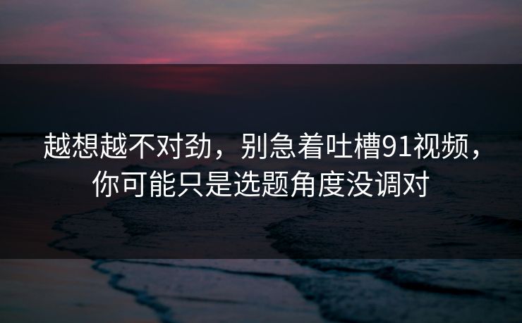 越想越不对劲，别急着吐槽91视频，你可能只是选题角度没调对