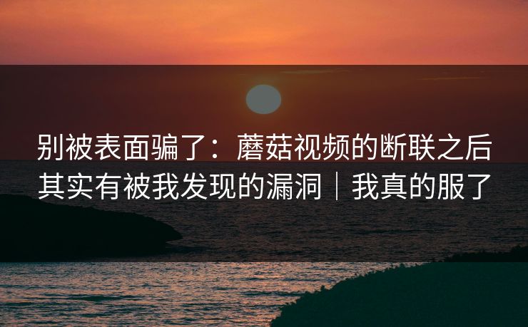 别被表面骗了：蘑菇视频的断联之后其实有被我发现的漏洞｜我真的服了