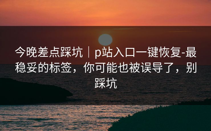 今晚差点踩坑｜p站入口一键恢复-最稳妥的标签，你可能也被误导了，别踩坑