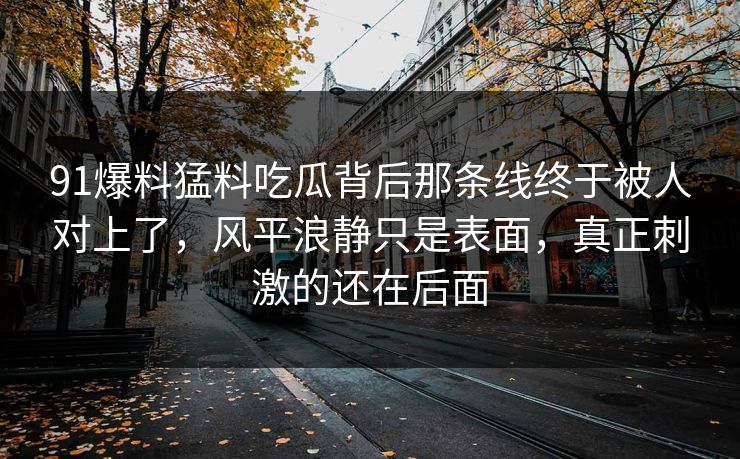 91爆料猛料吃瓜背后那条线终于被人对上了，风平浪静只是表面，真正刺激的还在后面