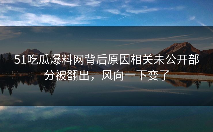 51吃瓜爆料网背后原因相关未公开部分被翻出，风向一下变了