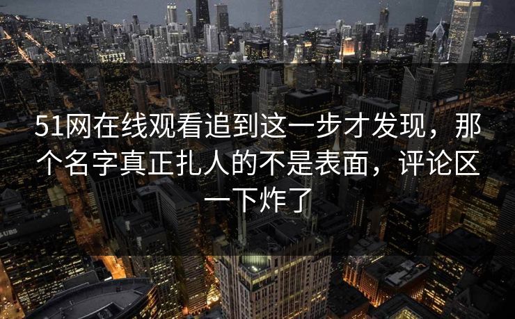 51网在线观看追到这一步才发现，那个名字真正扎人的不是表面，评论区一下炸了