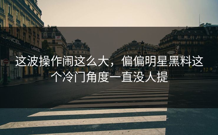 这波操作闹这么大，偏偏明星黑料这个冷门角度一直没人提