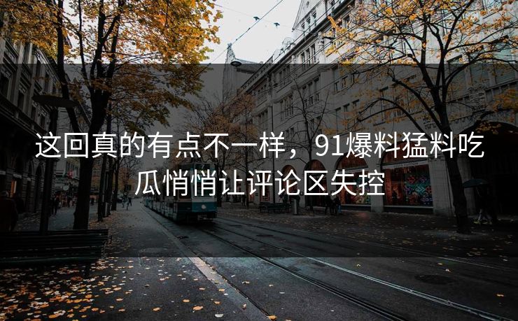 这回真的有点不一样，91爆料猛料吃瓜悄悄让评论区失控