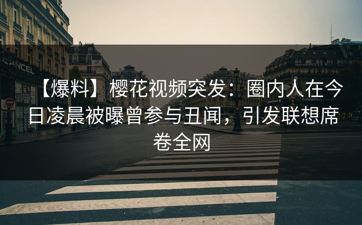 【爆料】樱花视频突发：圈内人在今日凌晨被曝曾参与丑闻，引发联想席卷全网