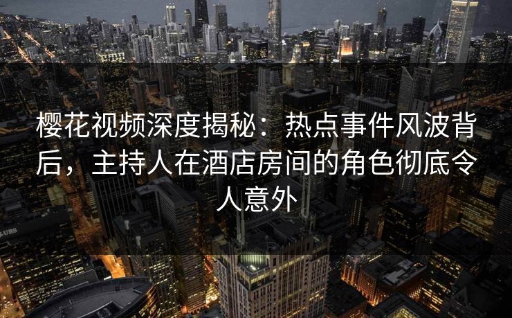 樱花视频深度揭秘：热点事件风波背后，主持人在酒店房间的角色彻底令人意外