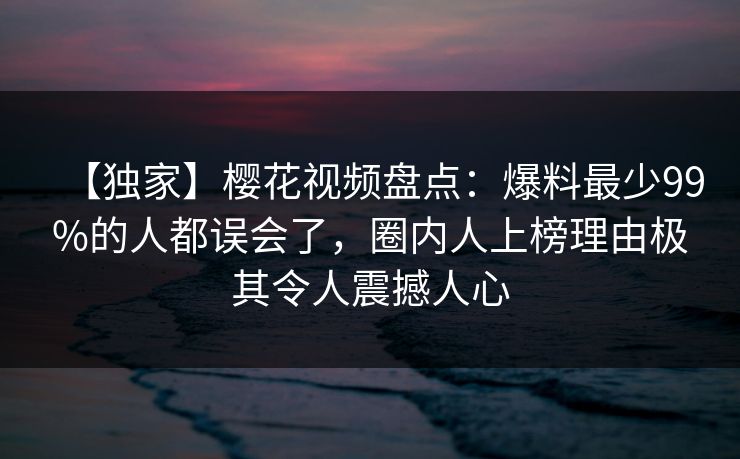 【独家】樱花视频盘点：爆料最少99%的人都误会了，圈内人上榜理由极其令人震撼人心