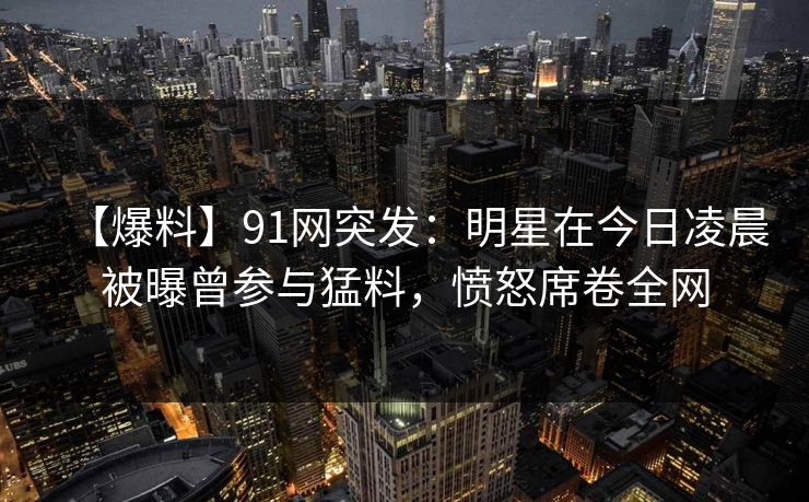 【爆料】91网突发:明星在今日凌晨被曝曾参与猛料,愤怒席卷全网 【爆料】91网突发:明星在今日凌晨被曝曾参与猛料,愤怒席卷全网