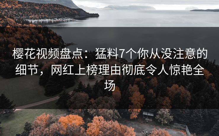 樱花视频盘点:猛料7个你从没注意的细节,网红上榜理由彻底令人惊艳全场 樱花视频盘点:猛料7个你从没注意的细节,网红上榜理由彻底令人惊艳全场