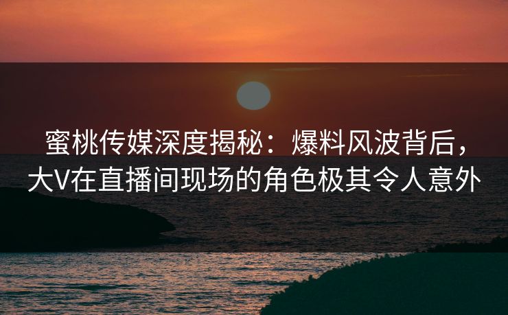 蜜桃传媒深度揭秘:爆料风波背后,大V在直播间现场的角色极其令人意外 蜜桃传媒深度揭秘:爆料风波背后,大V在直播间现场的角色极其令人意外
