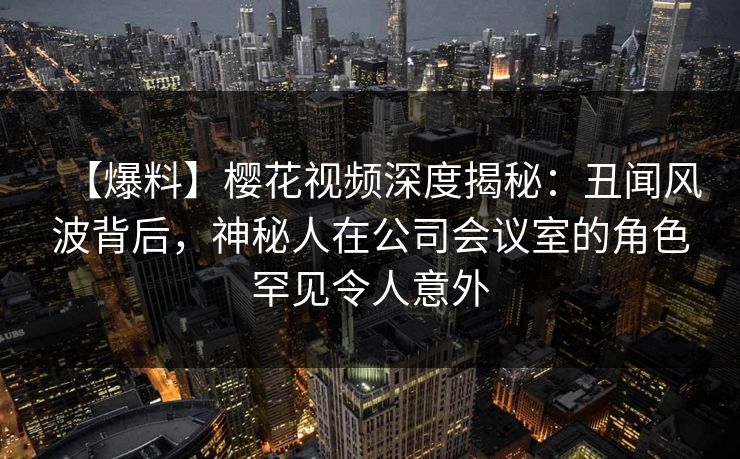 【爆料】樱花视频深度揭秘：丑闻风波背后，神秘人在公司会议室的角色罕见令人意外