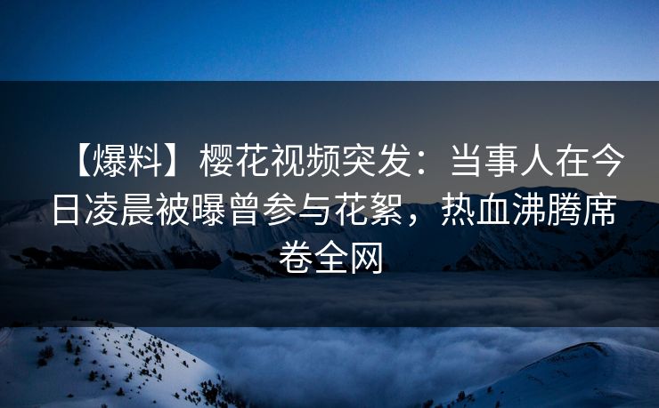【爆料】樱花视频突发：当事人在今日凌晨被曝曾参与花絮，热血沸腾席卷全网