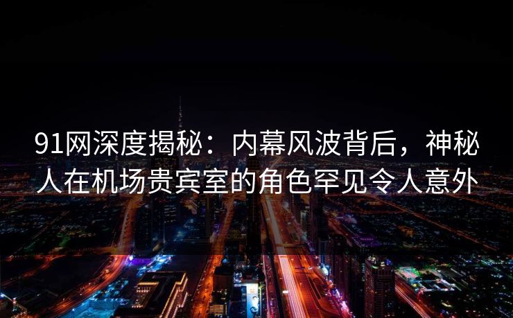 91网深度揭秘:内幕风波背后,神秘人在机场贵宾室的角色罕见令人意外 91网深度揭秘:内幕风波背后,神秘人在机场贵宾室的角色罕见令人意外