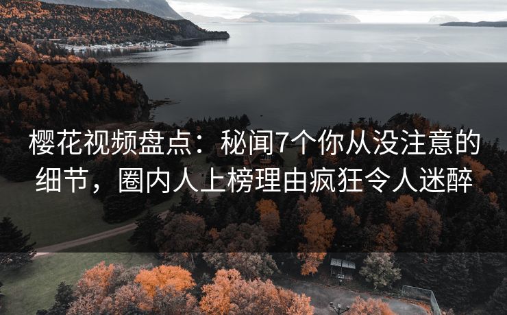 樱花视频盘点：秘闻7个你从没注意的细节，圈内人上榜理由疯狂令人迷醉