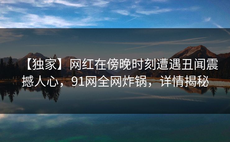 【独家】网红在傍晚时刻遭遇丑闻震撼人心，91网全网炸锅，详情揭秘