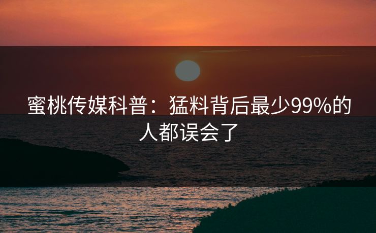 蜜桃传媒科普:猛料背后最少99%的人都误会了 蜜桃传媒科普:猛料背后最少99%的人都误会了