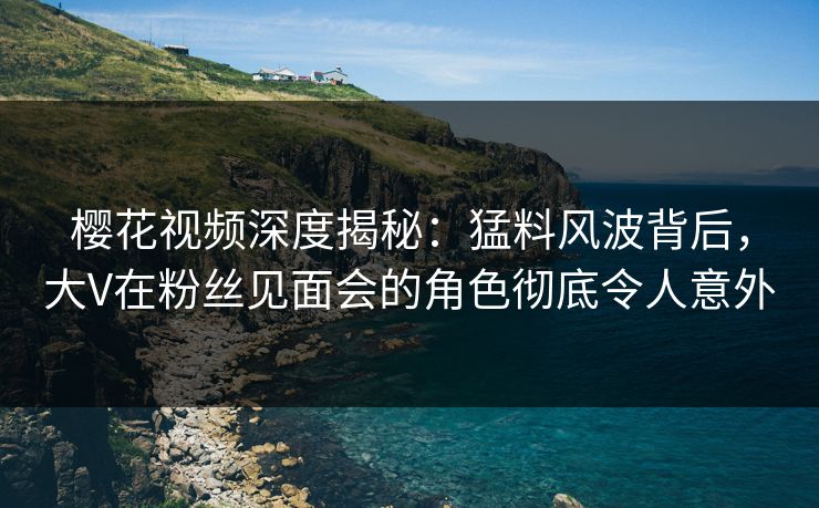 樱花视频深度揭秘:猛料风波背后,大V在粉丝见面会的角色彻底令人意外 樱花视频深度揭秘:猛料风波背后,大V在粉丝见面会的角色彻底令人意外