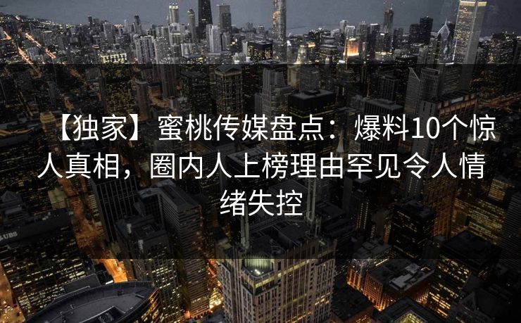 【独家】蜜桃传媒盘点：爆料10个惊人真相，圈内人上榜理由罕见令人情绪失控