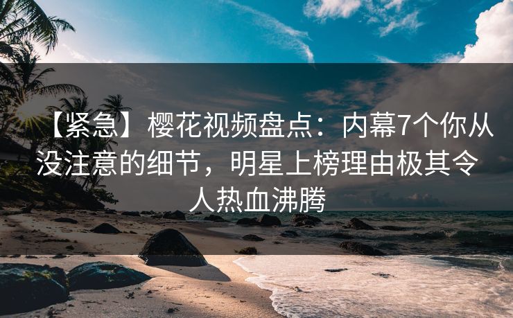 【紧急】樱花视频盘点：内幕7个你从没注意的细节，明星上榜理由极其令人热血沸腾