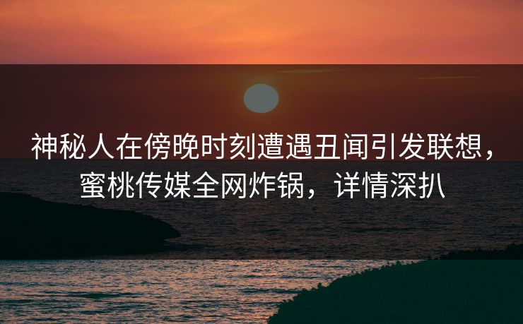 神秘人在傍晚时刻遭遇丑闻引发联想，蜜桃传媒全网炸锅，详情深扒