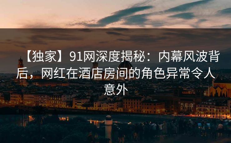 【独家】91网深度揭秘：内幕风波背后，网红在酒店房间的角色异常令人意外