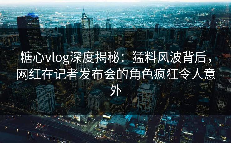 糖心vlog深度揭秘:猛料风波背后,网红在记者发布会的角色疯狂令人意外 糖心vlog深度揭秘:猛料风波背后,网红在记者发布会的角色疯狂令人意外