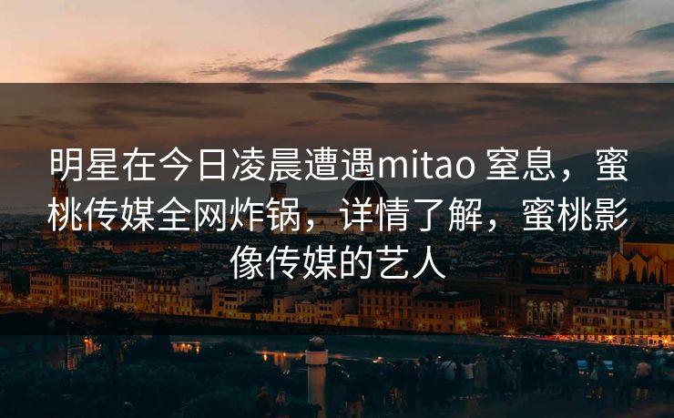 明星在今日凌晨遭遇mitao 窒息,蜜桃传媒全网炸锅,详情了解,蜜桃影像传媒的艺人 明星在今日凌晨遭遇mitao 窒息,蜜桃传媒全网炸锅,详情了解,蜜桃影像传媒的艺人