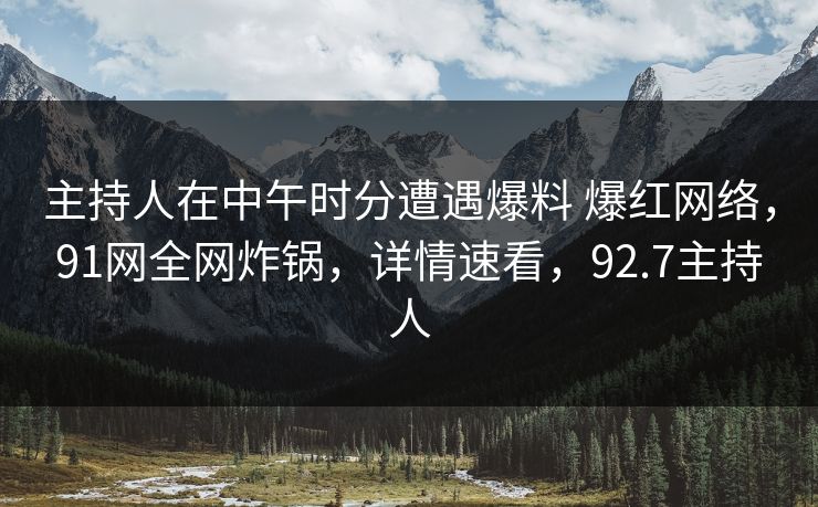 主持人在中午时分遭遇爆料 爆红网络，91网全网炸锅，详情速看，92.7主持人