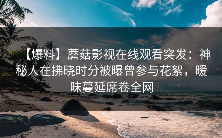 【爆料】蘑菇影视在线观看突发:神秘人在拂晓时分被曝曾参与花絮,暧昧蔓延席卷全网 【爆料】蘑菇影视在线观看突发:神秘人在拂晓时分被曝曾参与花絮,暧昧蔓延席卷全网