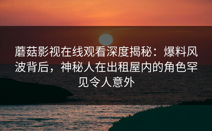蘑菇影视在线观看深度揭秘:爆料风波背后,神秘人在出租屋内的角色罕见令人意外 蘑菇影视在线观看深度揭秘:爆料风波背后,神秘人在出租屋内的角色罕见令人意外