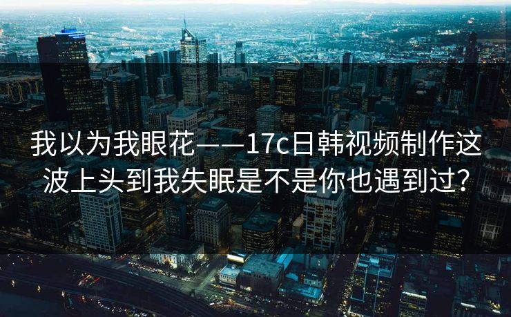 我以为我眼花——17c日韩视频制作这波上头到我失眠是不是你也遇到过? 我以为我眼花——17c日韩视频制作这波上头到我失眠是不是你也遇到过?