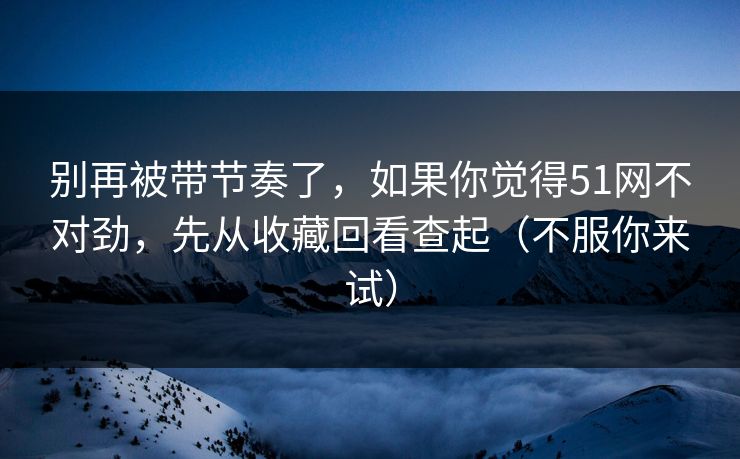 别再被带节奏了，如果你觉得51网不对劲，先从收藏回看查起（不服你来试）