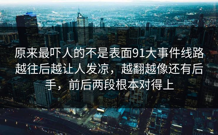 原来最吓人的不是表面91大事件线路越往后越让人发凉,越翻越像还有后手,前后两段根本对得上 原来最吓人的不是表面91大事件线路越往后越让人发凉,越翻越像还有后手,前后两段根本对得上
